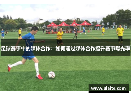 足球赛事中的媒体合作：如何通过媒体合作提升赛事曝光率